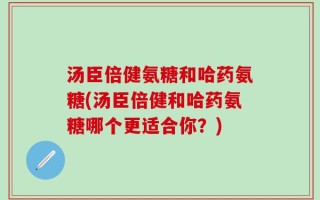 汤臣倍健氨糖和哈药氨糖(汤臣倍健和哈药氨糖哪个更适合你？)