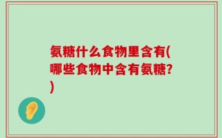 氨糖什么食物里含有(哪些食物中含有氨糖？)
