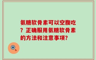 氨糖软骨素可以空腹吃？正确服用氨糖软骨素的方法和注意事项？