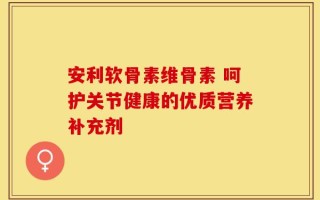 安利软骨素维骨素 呵护关节健康的优质营养补充剂