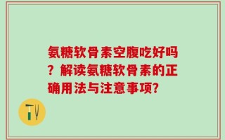 氨糖软骨素空腹吃好吗？解读氨糖软骨素的正确用法与注意事项？