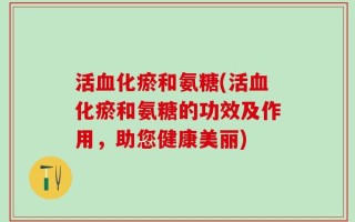 活血化瘀和氨糖(活血化瘀和氨糖的功效及作用，助您健康美丽)