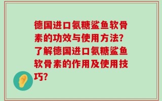德国进口氨糖鲨鱼软骨素的功效与使用方法？了解德国进口氨糖鲨鱼软骨素的作用及使用技巧？