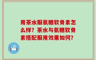 用茶水服氨糖软骨素怎么样？茶水与氨糖软骨素搭配服用效果如何？