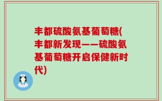 丰都硫酸氨基葡萄糖(丰都新发现——硫酸氨基葡萄糖开启保健新时代)