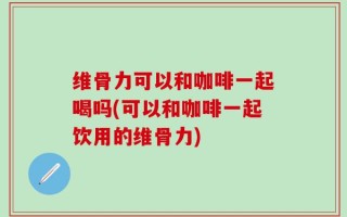 维骨力可以和咖啡一起喝吗(可以和咖啡一起饮用的维骨力)
