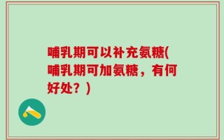 哺乳期可以补充氨糖(哺乳期可加氨糖，有何好处？)