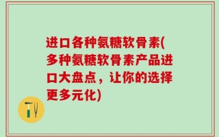 进口各种氨糖软骨素(多种氨糖软骨素产品进口大盘点，让你的选择更多元化)