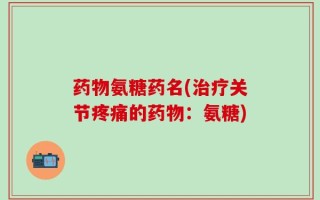 药物氨糖药名(治疗关节疼痛的药物：氨糖)