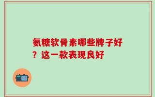 氨糖软骨素哪些牌子好？这一款表现良好