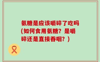 氨糖是应该嚼碎了吃吗(如何食用氨糖？是嚼碎还是直接吞咽？)