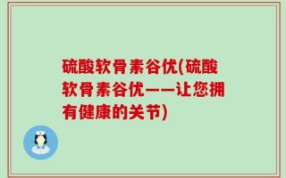 硫酸软骨素谷优(硫酸软骨素谷优——让您拥有健康的关节)