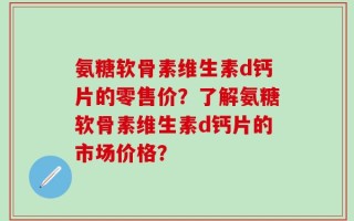 氨糖软骨素维生素d钙片的零售价？了解氨糖软骨素维生素d钙片的市场价格？