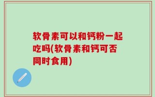 软骨素可以和钙粉一起吃吗(软骨素和钙可否同时食用)