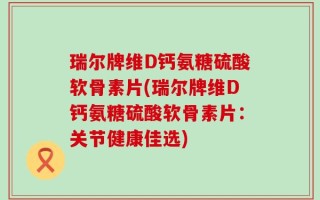瑞尔牌维D钙氨糖硫酸软骨素片(瑞尔牌维D钙氨糖硫酸软骨素片：关节健康佳选)