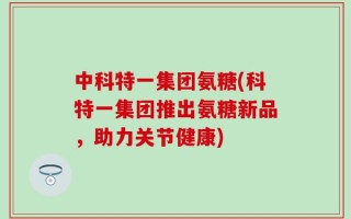 中科特一集团氨糖(科特一集团推出氨糖新品，助力关节健康)
