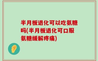 半月板退化可以吃氨糖吗(半月板退化可口服氨糖缓解疼痛)