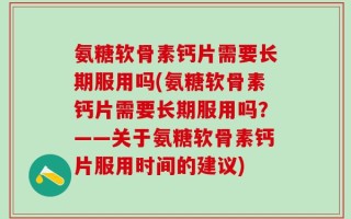 氨糖软骨素钙片需要长期服用吗(氨糖软骨素钙片需要长期服用吗？——关于氨糖软骨素钙片服用时间的建议)