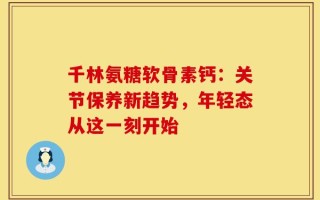 千林氨糖软骨素钙：关节保养新趋势，年轻态从这一刻开始