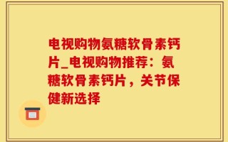电视购物氨糖软骨素钙片_电视购物推荐：氨糖软骨素钙片，关节保健新选择