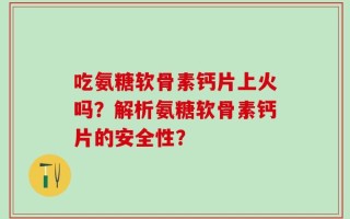 吃氨糖软骨素钙片上火吗？解析氨糖软骨素钙片的安全性？