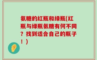 氨糖的红瓶和绿瓶(红瓶与绿瓶氨糖有何不同？找到适合自己的瓶子！)