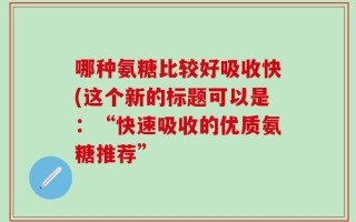 哪种氨糖比较好吸收快(这个新的标题可以是：“快速吸收的优质氨糖推荐”