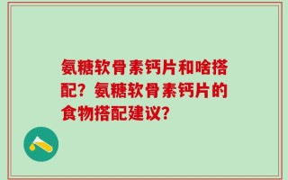 氨糖软骨素钙片和啥搭配？氨糖软骨素钙片的食物搭配建议？