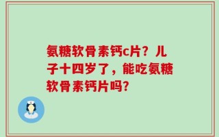 氨糖软骨素钙c片？儿子十四岁了，能吃氨糖软骨素钙片吗？