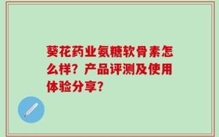 葵花药业氨糖软骨素怎么样？产品评测及使用体验分享？
