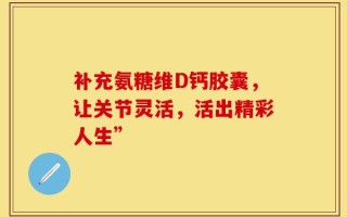 补充氨糖维D钙胶囊，让关节灵活，活出精彩人生”