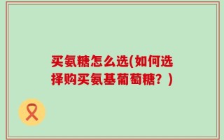 买氨糖怎么选(如何选择购买氨基葡萄糖？)