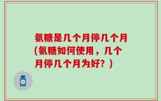 氨糖是几个月停几个月(氨糖如何使用，几个月停几个月为好？)