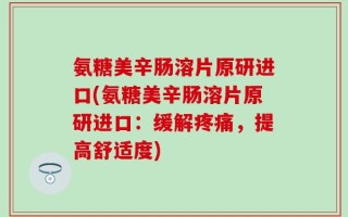 氨糖美辛肠溶片原研进口(氨糖美辛肠溶片原研进口：缓解疼痛，提高舒适度)