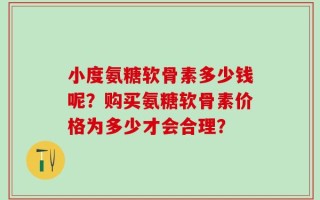 小度氨糖软骨素多少钱呢？购买氨糖软骨素价格为多少才会合理？