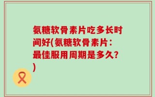 氨糖软骨素片吃多长时间好(氨糖软骨素片：最佳服用周期是多久？)