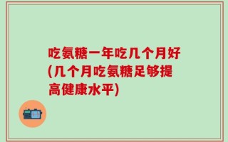 吃氨糖一年吃几个月好(几个月吃氨糖足够提高健康水平)
