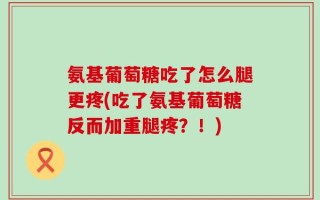 氨基葡萄糖吃了怎么腿更疼(吃了氨基葡萄糖反而加重腿疼？！)