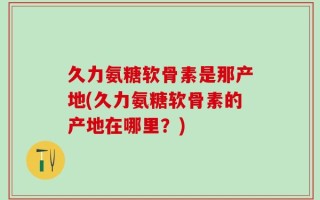 久力氨糖软骨素是那产地(久力氨糖软骨素的产地在哪里？)