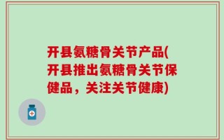 开县氨糖骨关节产品(开县推出氨糖骨关节保健品，关注关节健康)