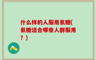 什么样的人服用氨糖(氨糖适合哪些人群服用？)