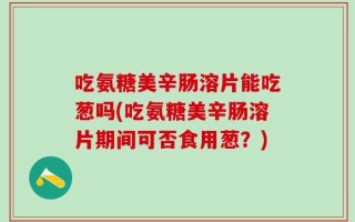 吃氨糖美辛肠溶片能吃葱吗(吃氨糖美辛肠溶片期间可否食用葱？)