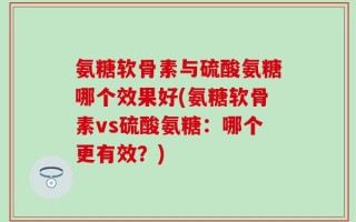 氨糖软骨素与硫酸氨糖哪个效果好(氨糖软骨素vs硫酸氨糖：哪个更有效？)