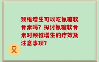 颈椎增生可以吃氨糖软骨素吗？探讨氨糖软骨素对颈椎增生的疗效及注意事项？