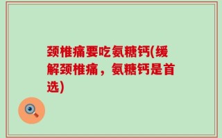 颈椎痛要吃氨糖钙(缓解颈椎痛，氨糖钙是首选)