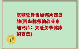 氨糖软骨素加钙片西岛牌(西岛牌氨糖软骨素加钙片：关爱关节健康的首选)