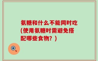 氨糖和什么不能同时吃(使用氨糖时需避免搭配哪些食物？)