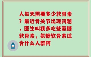 人每天需要多少软骨素？最近骨关节出现问题，医生叫我多吃些氨糖软骨素，氨糖软骨素适合什么人群阿