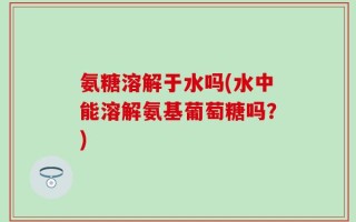 氨糖溶解于水吗(水中能溶解氨基葡萄糖吗？)