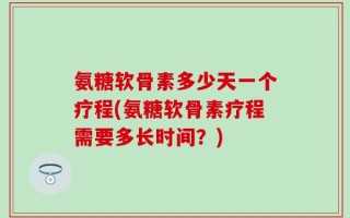 氨糖软骨素多少天一个疗程(氨糖软骨素疗程需要多长时间？)